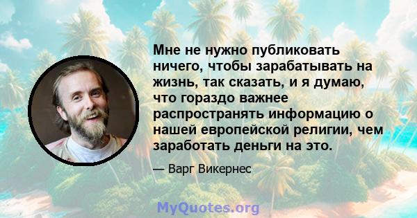 Мне не нужно публиковать ничего, чтобы зарабатывать на жизнь, так сказать, и я думаю, что гораздо важнее распространять информацию о нашей европейской религии, чем заработать деньги на это.