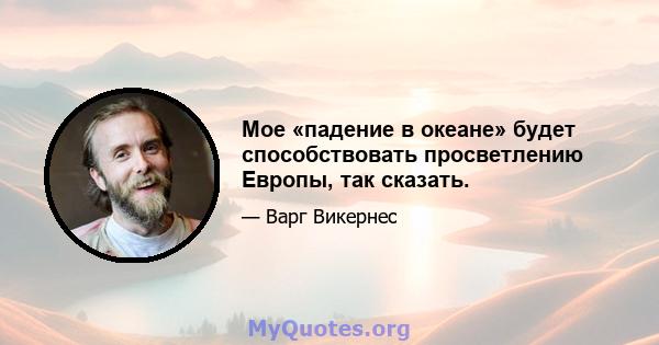 Мое «падение в океане» будет способствовать просветлению Европы, так сказать.