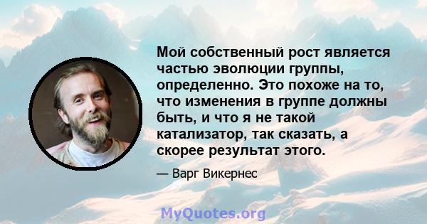 Мой собственный рост является частью эволюции группы, определенно. Это похоже на то, что изменения в группе должны быть, и что я не такой катализатор, так сказать, а скорее результат этого.