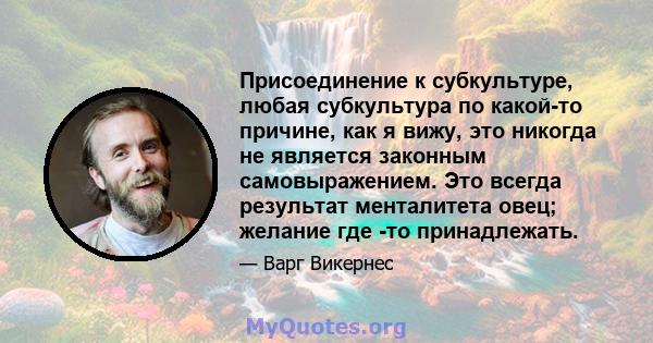 Присоединение к субкультуре, любая субкультура по какой-то причине, как я вижу, это никогда не является законным самовыражением. Это всегда результат менталитета овец; желание где -то принадлежать.