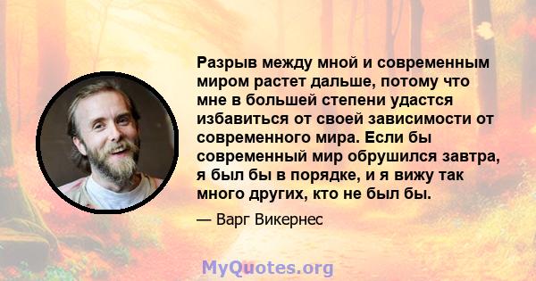 Разрыв между мной и современным миром растет дальше, потому что мне в большей степени удастся избавиться от своей зависимости от современного мира. Если бы современный мир обрушился завтра, я был бы в порядке, и я вижу