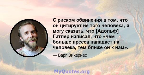 С риском обвинения в том, что он цитирует не того человека, я могу сказать, что [Адольф] Гитлер написал, что «чем больше пресса нападает на человека, тем ближе он к нам».