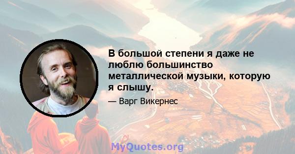 В большой степени я даже не люблю большинство металлической музыки, которую я слышу.