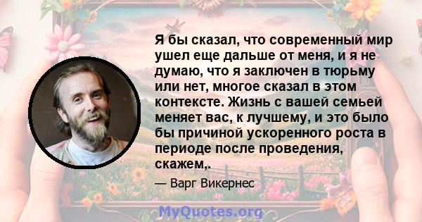 Я бы сказал, что современный мир ушел еще дальше от меня, и я не думаю, что я заключен в тюрьму или нет, многое сказал в этом контексте. Жизнь с вашей семьей меняет вас, к лучшему, и это было бы причиной ускоренного