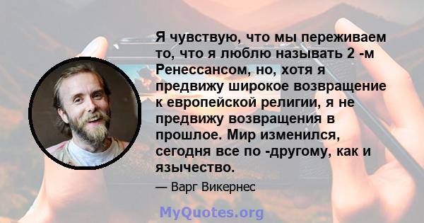 Я чувствую, что мы переживаем то, что я люблю называть 2 -м Ренессансом, но, хотя я предвижу широкое возвращение к европейской религии, я не предвижу возвращения в прошлое. Мир изменился, сегодня все по -другому, как и