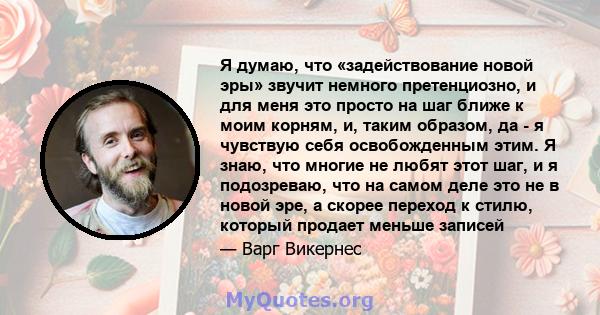 Я думаю, что «задействование новой эры» звучит немного претенциозно, и для меня это просто на шаг ближе к моим корням, и, таким образом, да - я чувствую себя освобожденным этим. Я знаю, что многие не любят этот шаг, и я 