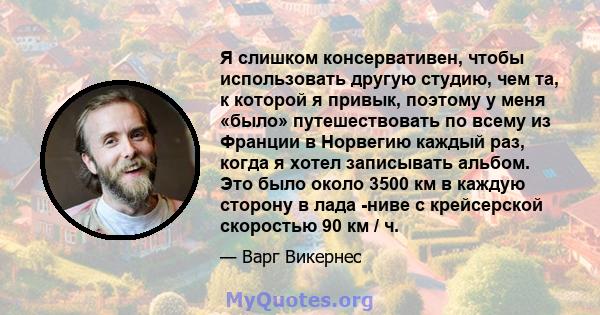 Я слишком консервативен, чтобы использовать другую студию, чем та, к которой я привык, поэтому у меня «было» путешествовать по всему из Франции в Норвегию каждый раз, когда я хотел записывать альбом. Это было около 3500 