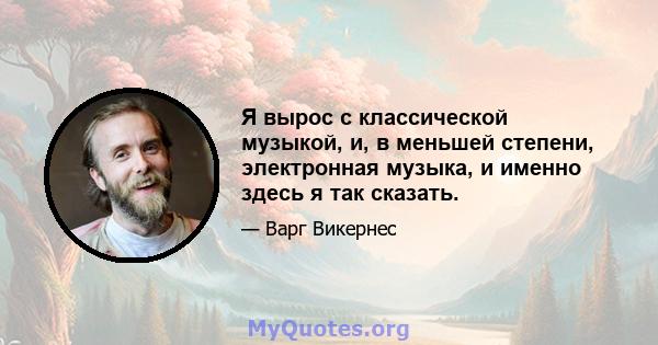 Я вырос с классической музыкой, и, в меньшей степени, электронная музыка, и именно здесь я так сказать.