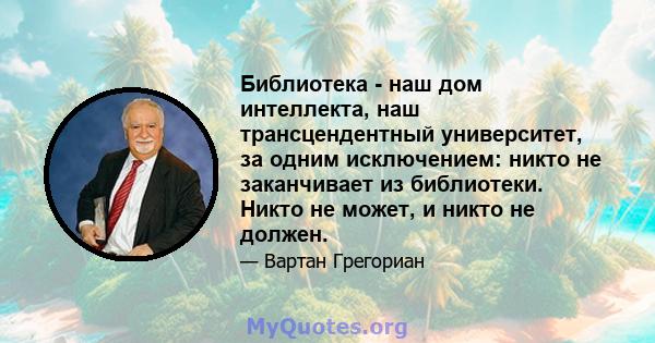 Библиотека - наш дом интеллекта, наш трансцендентный университет, за одним исключением: никто не заканчивает из библиотеки. Никто не может, и никто не должен.