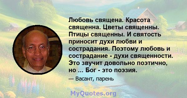 Любовь священа. Красота священна. Цветы священны. Птицы священны. И святость приносит духи любви и сострадания. Поэтому любовь и сострадание - духи священности. Это звучит довольно поэтично, но ... Бог - это поэзия.