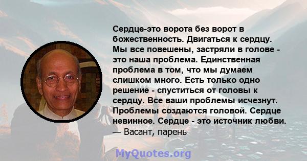 Сердце-это ворота без ворот в божественность. Двигаться к сердцу. Мы все повешены, застряли в голове - это наша проблема. Единственная проблема в том, что мы думаем слишком много. Есть только одно решение - спуститься