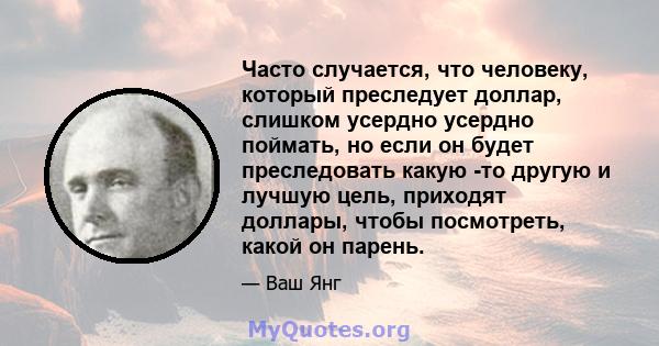 Часто случается, что человеку, который преследует доллар, слишком усердно усердно поймать, но если он будет преследовать какую -то другую и лучшую цель, приходят доллары, чтобы посмотреть, какой он парень.