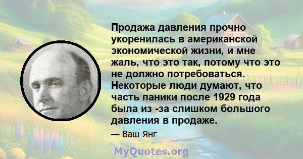 Продажа давления прочно укоренилась в американской экономической жизни, и мне жаль, что это так, потому что это не должно потребоваться. Некоторые люди думают, что часть паники после 1929 года была из -за слишком