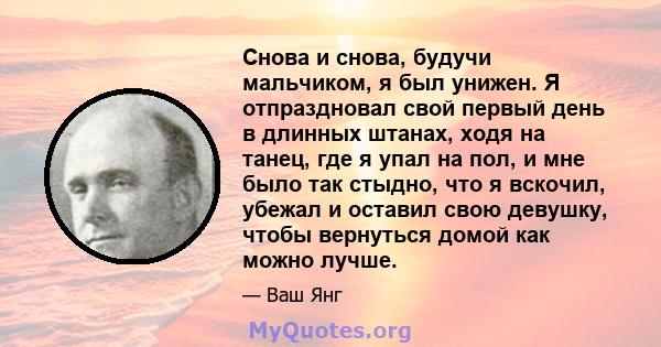 Снова и снова, будучи мальчиком, я был унижен. Я отпраздновал свой первый день в длинных штанах, ходя на танец, где я упал на пол, и мне было так стыдно, что я вскочил, убежал и оставил свою девушку, чтобы вернуться