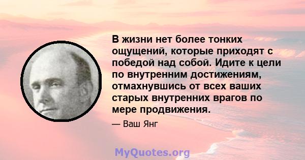 В жизни нет более тонких ощущений, которые приходят с победой над собой. Идите к цели по внутренним достижениям, отмахнувшись от всех ваших старых внутренних врагов по мере продвижения.