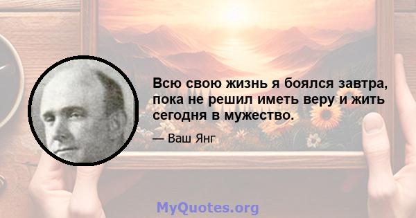 Всю свою жизнь я боялся завтра, пока не решил иметь веру и жить сегодня в мужество.