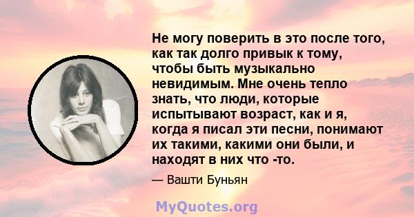 Не могу поверить в это после того, как так долго привык к тому, чтобы быть музыкально невидимым. Мне очень тепло знать, что люди, которые испытывают возраст, как и я, когда я писал эти песни, понимают их такими, какими