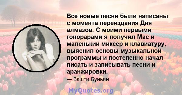 Все новые песни были написаны с момента переиздания Дня алмазов. С моими первыми гонорарами я получил Mac и маленький миксер и клавиатуру, выяснил основы музыкальной программы и постепенно начал писать и записывать