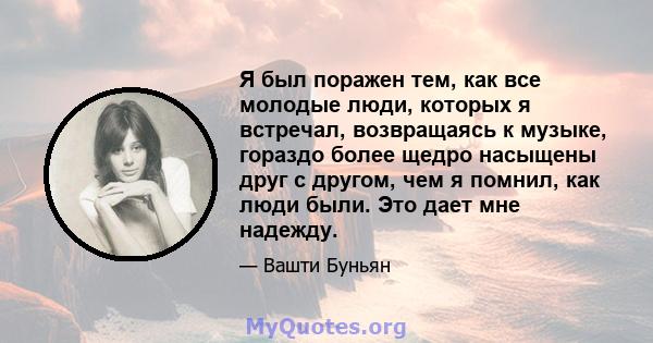 Я был поражен тем, как все молодые люди, которых я встречал, возвращаясь к музыке, гораздо более щедро насыщены друг с другом, чем я помнил, как люди были. Это дает мне надежду.