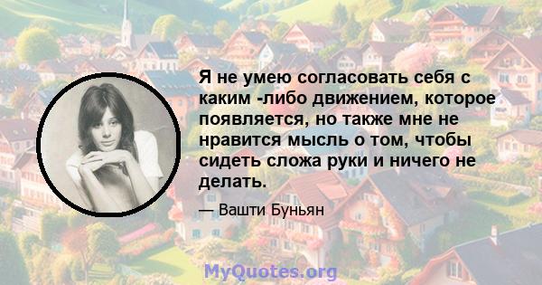 Я не умею согласовать себя с каким -либо движением, которое появляется, но также мне не нравится мысль о том, чтобы сидеть сложа руки и ничего не делать.