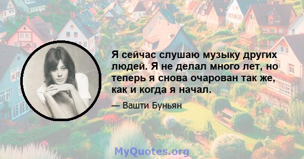 Я сейчас слушаю музыку других людей. Я не делал много лет, но теперь я снова очарован так же, как и когда я начал.