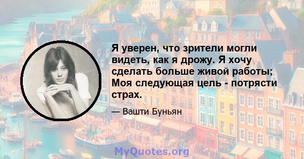 Я уверен, что зрители могли видеть, как я дрожу. Я хочу сделать больше живой работы; Моя следующая цель - потрясти страх.