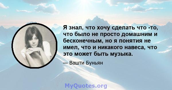 Я знал, что хочу сделать что -то, что было не просто домашним и бесконечным, но я понятия не имел, что и никакого навеса, что это может быть музыка.