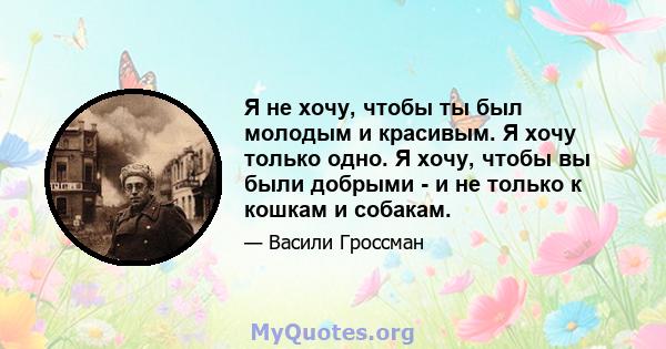 Я не хочу, чтобы ты был молодым и красивым. Я хочу только одно. Я хочу, чтобы вы были добрыми - и не только к кошкам и собакам.