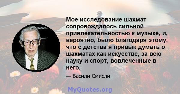 Мое исследование шахмат сопровождалось сильной привлекательностью к музыке, и, вероятно, было благодаря этому, что с детства я привык думать о шахматах как искусстве, за всю науку и спорт, вовлеченные в него.