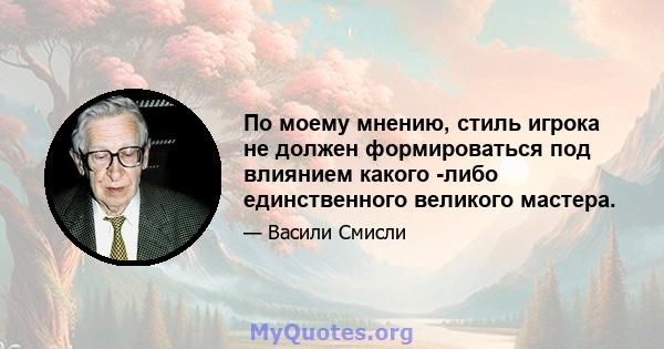 По моему мнению, стиль игрока не должен формироваться под влиянием какого -либо единственного великого мастера.