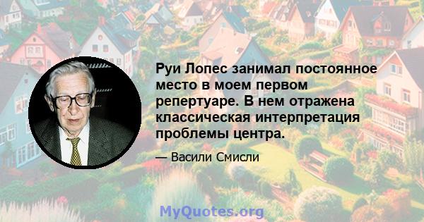 Руи Лопес занимал постоянное место в моем первом репертуаре. В нем отражена классическая интерпретация проблемы центра.