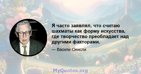 Я часто заявлял, что считаю шахматы как форму искусства, где творчество преобладает над другими факторами.