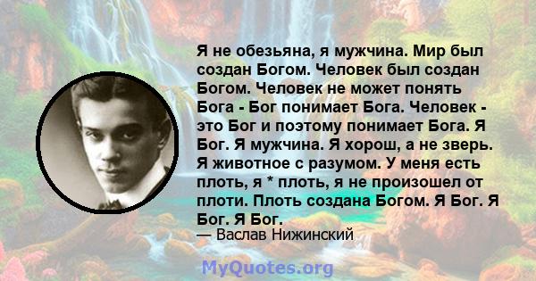 Я не обезьяна, я мужчина. Мир был создан Богом. Человек был создан Богом. Человек не может понять Бога - Бог понимает Бога. Человек - это Бог и поэтому понимает Бога. Я Бог. Я мужчина. Я хорош, а не зверь. Я животное с