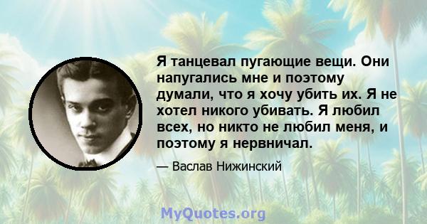 Я танцевал пугающие вещи. Они напугались мне и поэтому думали, что я хочу убить их. Я не хотел никого убивать. Я любил всех, но никто не любил меня, и поэтому я нервничал.