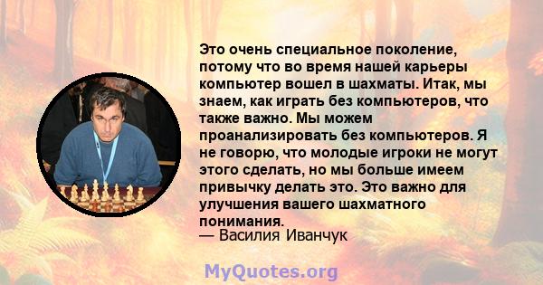 Это очень специальное поколение, потому что во время нашей карьеры компьютер вошел в шахматы. Итак, мы знаем, как играть без компьютеров, что также важно. Мы можем проанализировать без компьютеров. Я не говорю, что