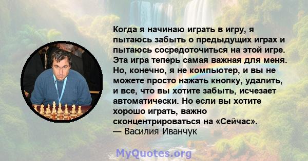 Когда я начинаю играть в игру, я пытаюсь забыть о предыдущих играх и пытаюсь сосредоточиться на этой игре. Эта игра теперь самая важная для меня. Но, конечно, я не компьютер, и вы не можете просто нажать кнопку,