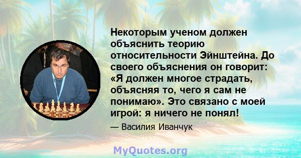 Некоторым ученом должен объяснить теорию относительности Эйнштейна. До своего объяснения он говорит: «Я должен многое страдать, объясняя то, чего я сам не понимаю». Это связано с моей игрой: я ничего не понял!