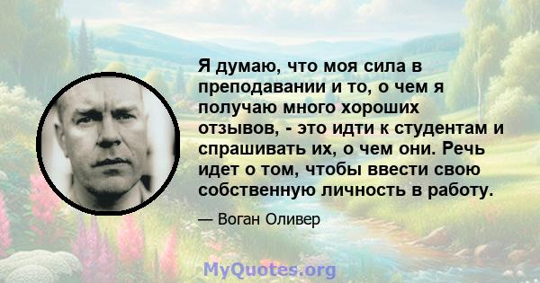 Я думаю, что моя сила в преподавании и то, о чем я получаю много хороших отзывов, - это идти к студентам и спрашивать их, о чем они. Речь идет о том, чтобы ввести свою собственную личность в работу.