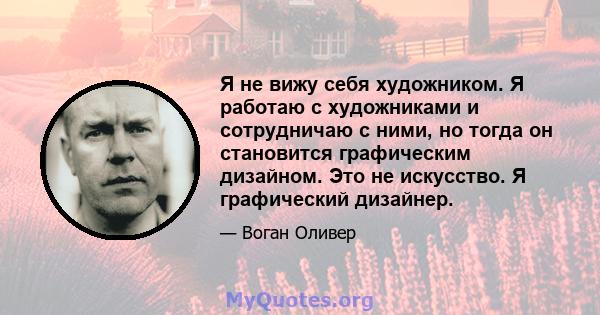 Я не вижу себя художником. Я работаю с художниками и сотрудничаю с ними, но тогда он становится графическим дизайном. Это не искусство. Я графический дизайнер.