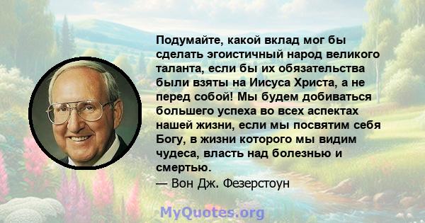 Подумайте, какой вклад мог бы сделать эгоистичный народ великого таланта, если бы их обязательства были взяты на Иисуса Христа, а не перед собой! Мы будем добиваться большего успеха во всех аспектах нашей жизни, если мы 