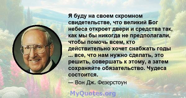 Я буду на своем скромном свидетельстве, что великий Бог небеса откроет двери и средства так, как мы бы никогда не предполагали, чтобы помочь всем, кто действительно хочет снабжать годы ... все, что нам нужно сделать,