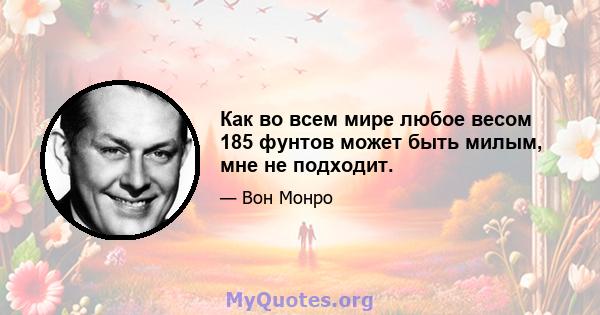 Как во всем мире любое весом 185 фунтов может быть милым, мне не подходит.