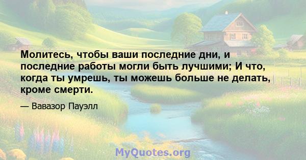 Молитесь, чтобы ваши последние дни, и последние работы могли быть лучшими; И что, когда ты умрешь, ты можешь больше не делать, кроме смерти.