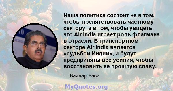 Наша политика состоит не в том, чтобы препятствовать частному сектору, а в том, чтобы увидеть, что Air India играет роль флагмана в отрасли. В транспортном секторе Air India является «судьбой Индии», и будут предприняты 