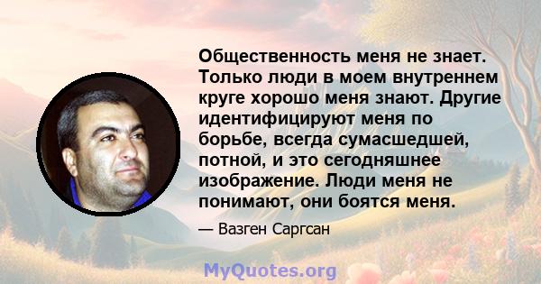 Общественность меня не знает. Только люди в моем внутреннем круге хорошо меня знают. Другие идентифицируют меня по борьбе, всегда сумасшедшей, потной, и это сегодняшнее изображение. Люди меня не понимают, они боятся