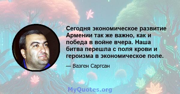 Сегодня экономическое развитие Армении так же важно, как и победа в войне вчера. Наша битва перешла с поля крови и героизма в экономическое поле.