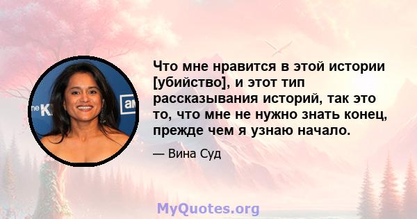 Что мне нравится в этой истории [убийство], и этот тип рассказывания историй, так это то, что мне не нужно знать конец, прежде чем я узнаю начало.