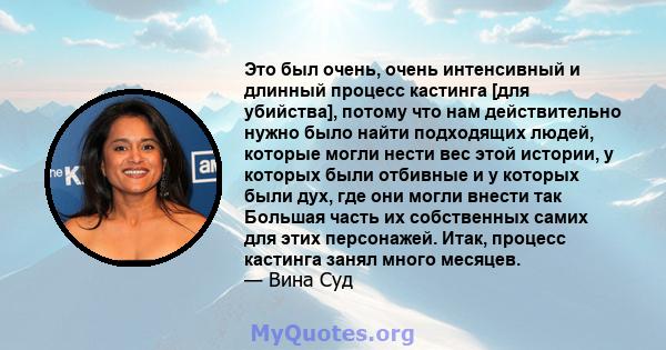 Это был очень, очень интенсивный и длинный процесс кастинга [для убийства], потому что нам действительно нужно было найти подходящих людей, которые могли нести вес этой истории, у которых были отбивные и у которых были