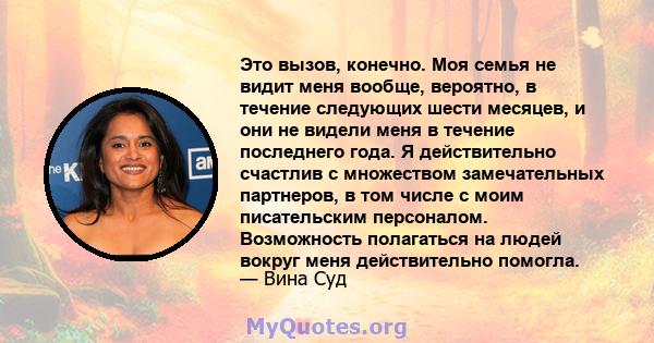 Это вызов, конечно. Моя семья не видит меня вообще, вероятно, в течение следующих шести месяцев, и они не видели меня в течение последнего года. Я действительно счастлив с множеством замечательных партнеров, в том числе 