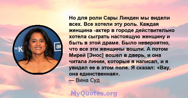 Но для роли Сары Линден мы видели всех. Все хотели эту роль. Каждая женщина -актер в городе действительно хотела сыграть настоящую женщину и быть в этой драме. Было невероятно, что все эти женщины вошли. А потом Мирей